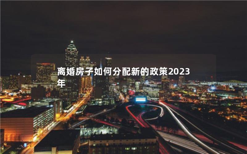 离婚房子如何分配新的政策2023年