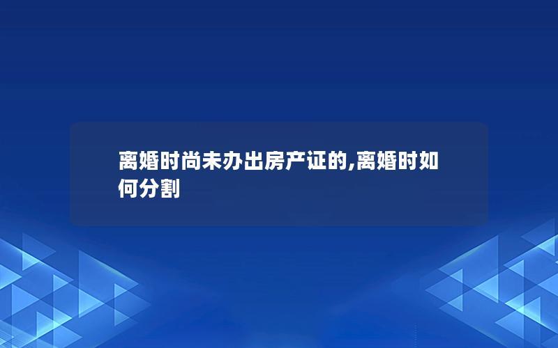 离婚时尚未办出房产证的,离婚时如何分割