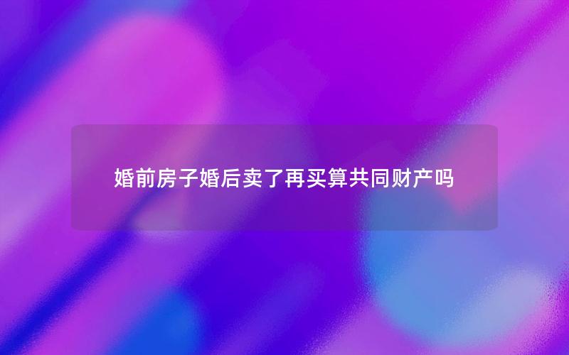 婚前房子婚后卖了再买算共同财产吗