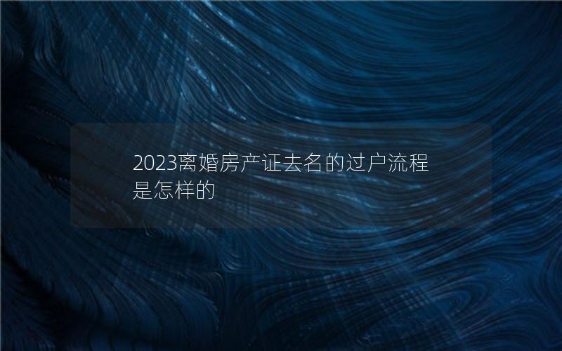 2023离婚房产证去名的过户流程是怎样的