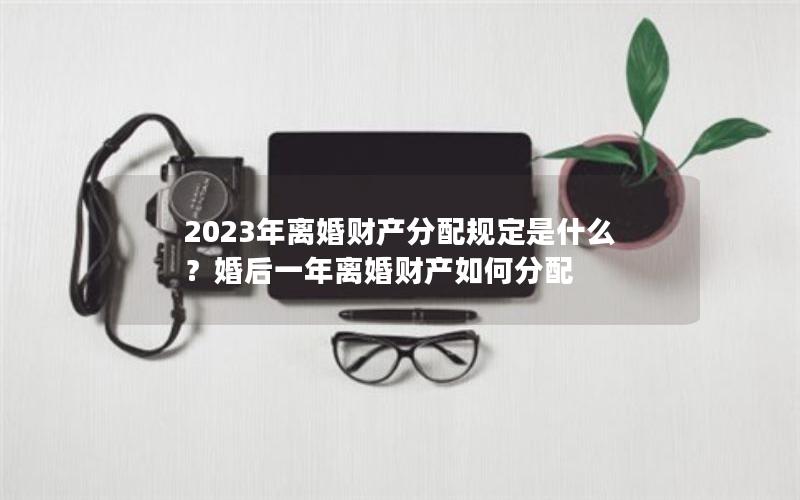 2023年离婚财产分配规定是什么？婚后一年离婚财产如何分配