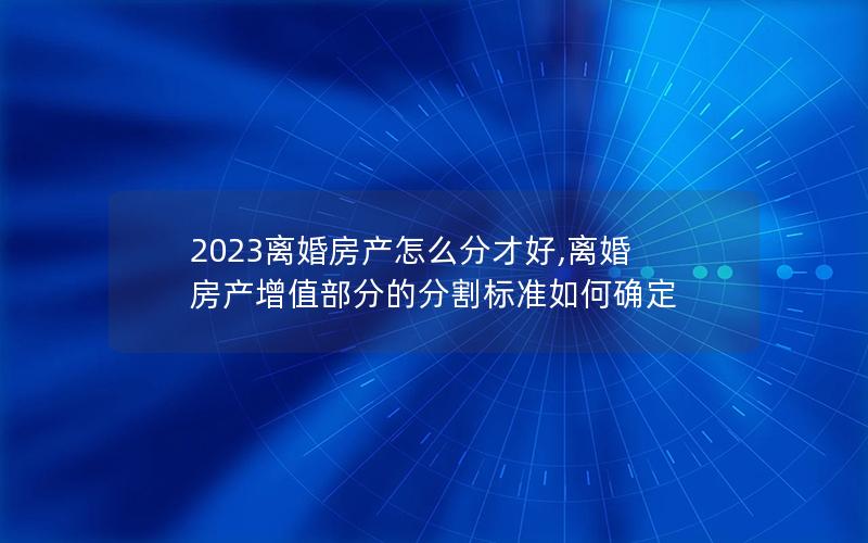 2023离婚房产怎么分才好,离婚房产增值部分的分割标准如何确定