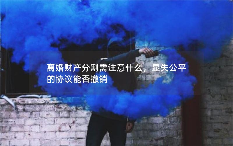 离婚财产分割需注意什么，显失公平的协议能否撤销