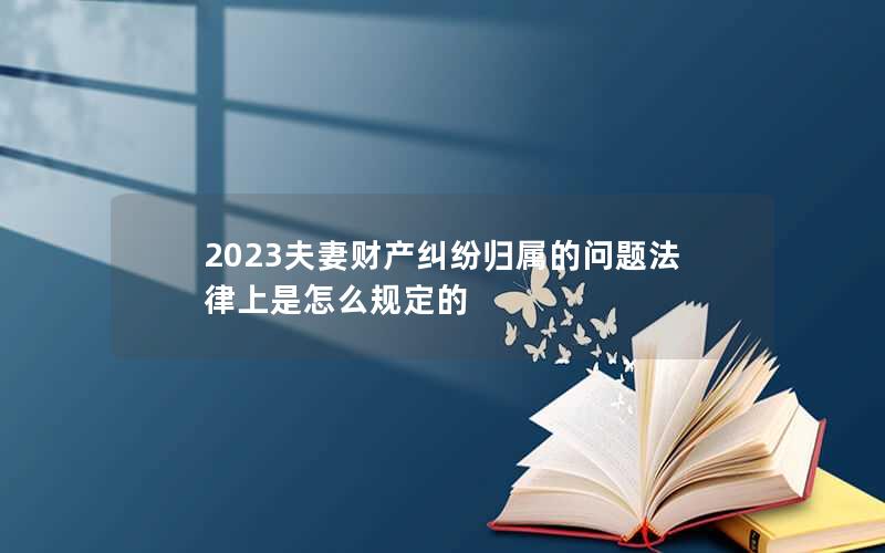 2023夫妻财产纠纷归属的问题法律上是怎么规定的