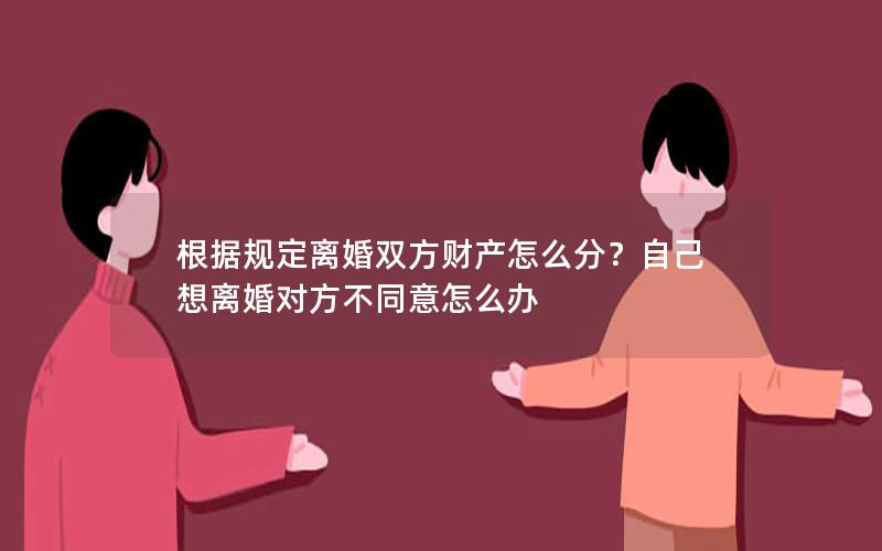 根据规定离婚双方财产怎么分？自己想离婚对方不同意怎么办