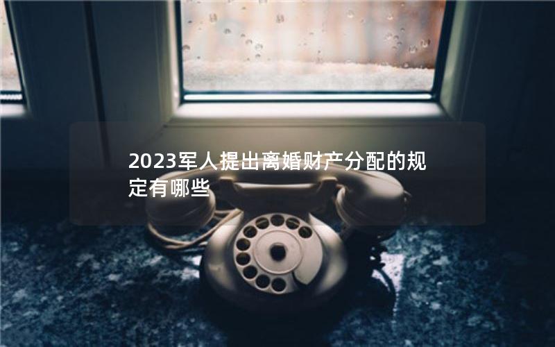 2023军人提出离婚财产分配的规定有哪些