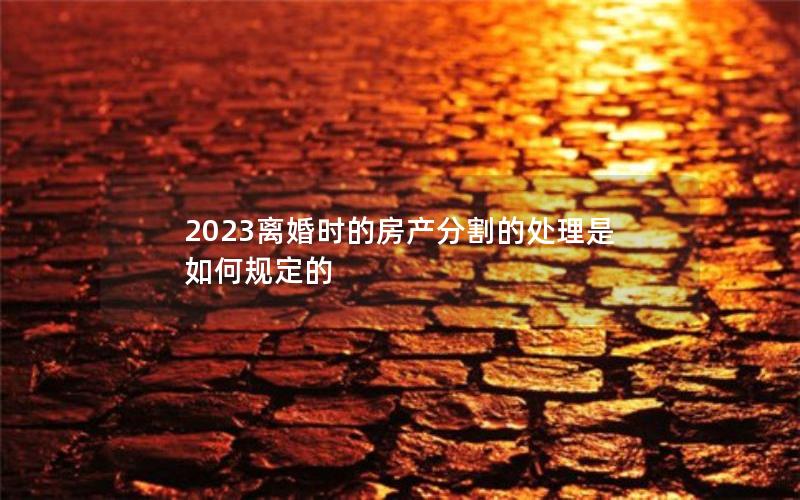 2023离婚时的房产分割的处理是如何规定的