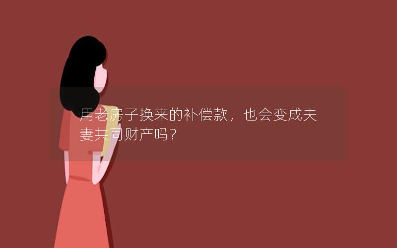 用老房子换来的补偿款，也会变成夫妻共同财产吗？